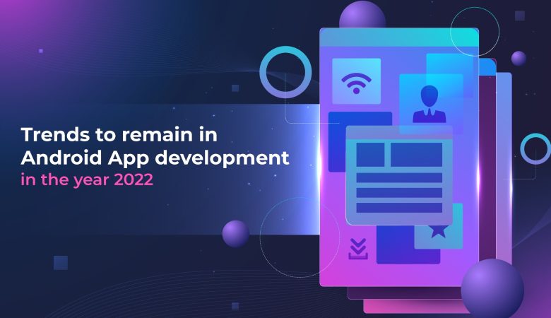Trends to remain in Android App development in the year 2022